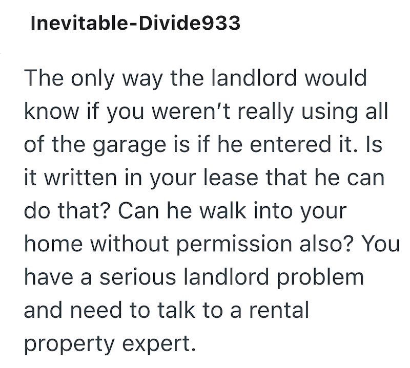 Inevitable-Divide933 The only way the landlord would know if you weren't really using all of the garage is if he entered it. Is it written in your lease that he can do that? Can he walk into your home without permission also? You have a serious landlord problem and need to talk to a rental property expert.