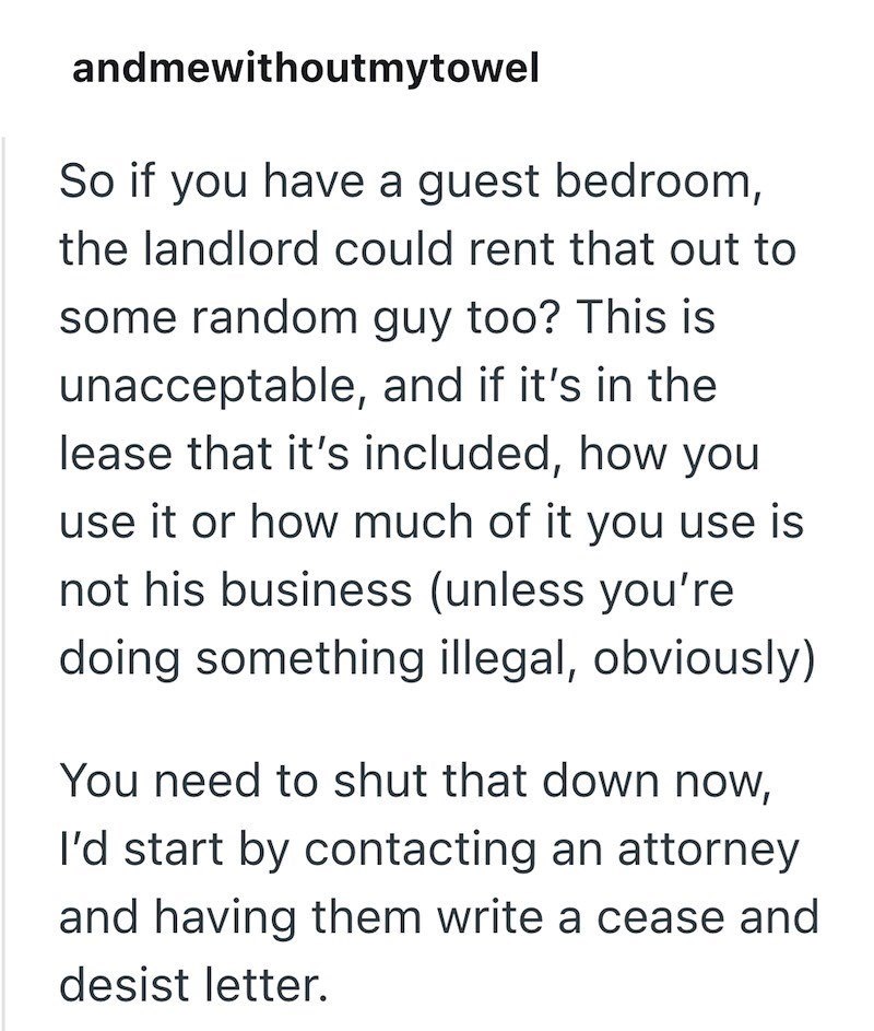 andmewithoutmytowel So if you have a guest bedroom, the landlord could rent that out to some random guy too? This is unacceptable, and if it's in the lease that it's included, how you use it or how much of it you use is not his business (unless you're doing something illegal, obviously) You need to shut that down now, I'd start by contacting an attorney and having them write a cease and desist letter.