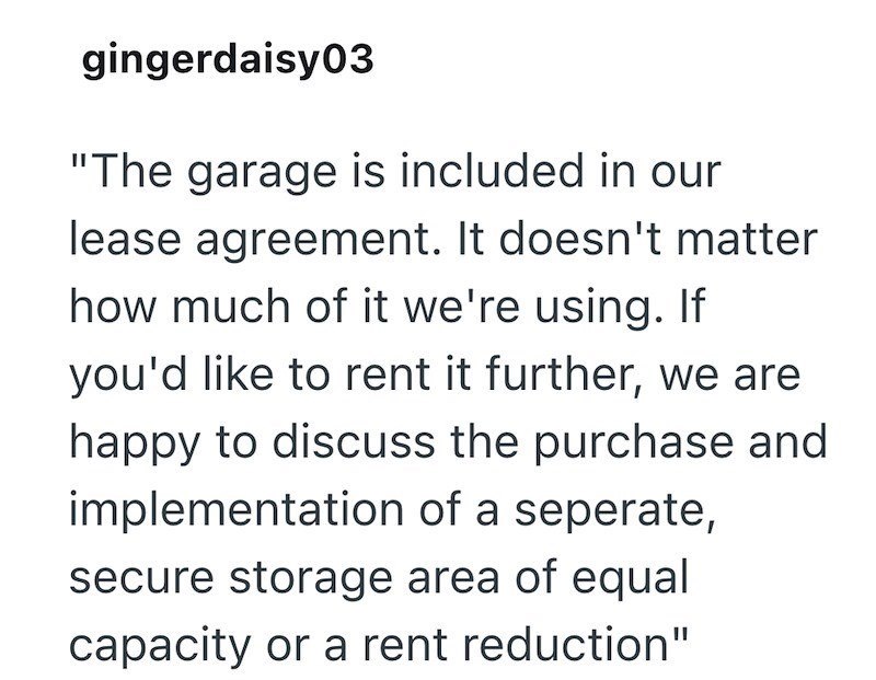 gingerdaisy03 "The garage is included in our lease agreement. It doesn't matter how much of it we're using. If you'd like to rent it further, we are happy to discuss the purchase and implementation of a seperate, secure storage area of equal capacity or a rent reduction"