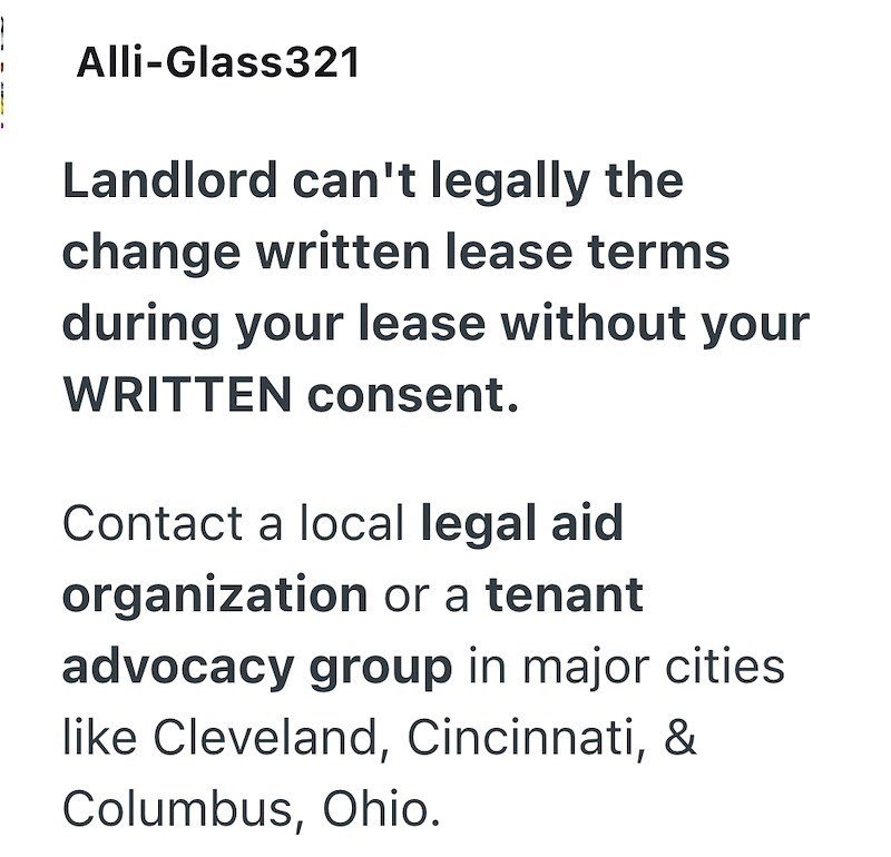 Alli-Glass321 Landlord can't legally the change written lease terms during your lease without your WRITTEN consent. Contact a local legal aid organization or a tenant advocacy group in major cities like Cleveland, Cincinnati, & Columbus, Ohio.
