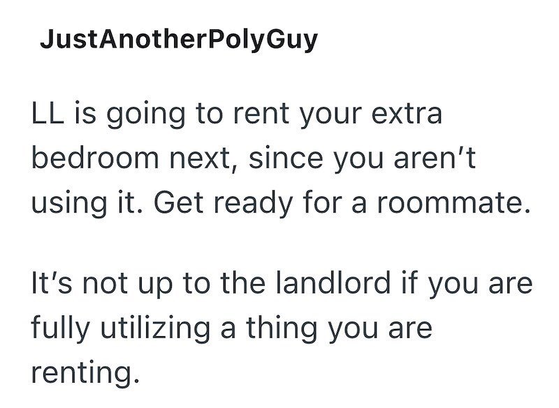 JustAnotherPolyGuy LL is going to rent your extra bedroom next, since you aren't using it. Get ready for a roommate. It's not up to the landlord if you are fully utilizing a thing you are renting.