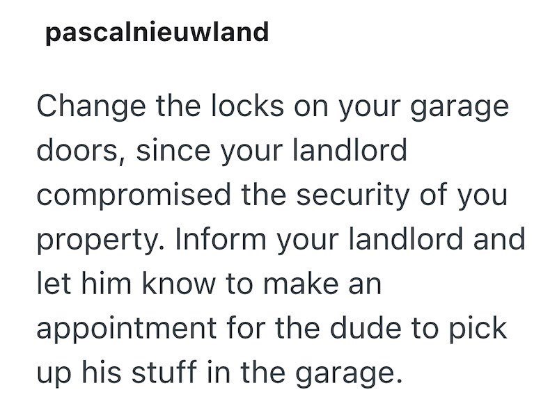 pascalnieuwland Change the locks on your garage doors, since your landlord compromised the security of you property. Inform your landlord and let him know to make an appointment for the dude to pick up his stuff in the garage.