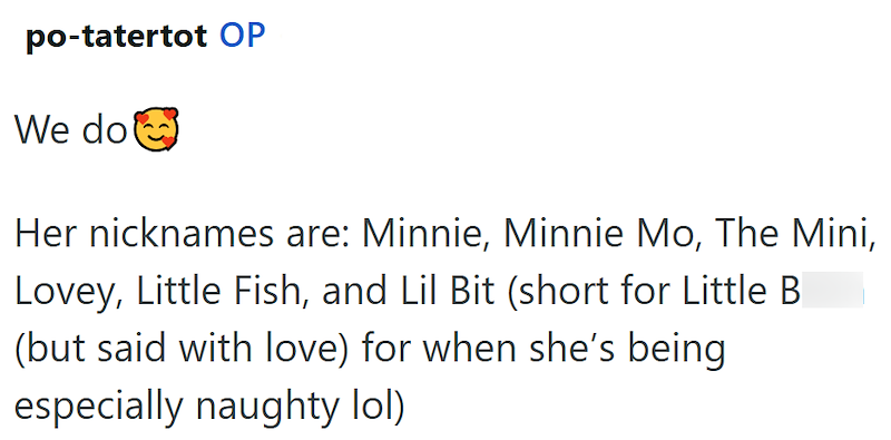 po-tatertot OP We do Her nicknames are: Minnie, Minnie Mo, The Mini, Lovey, Little Fish, and Lil Bit (short for Little B (but said with love) for when she's being especially naughty lol)