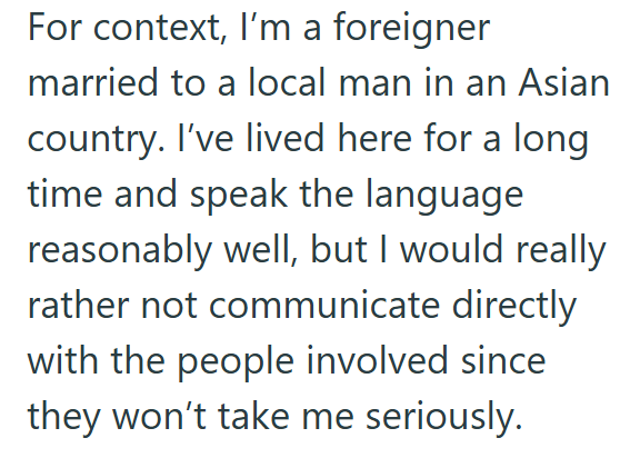 For context, I'm a foreigner married to a local man in an Asian country. I've lived here for a long time and speak the language reasonably well, but I would really rather not communicate directly with the people involved since they won't take me seriously.