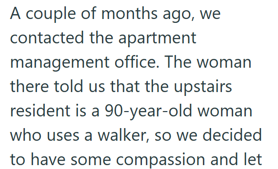A couple of months ago, we contacted the apartment management office. The woman there told us that the upstairs resident is a 90-year-old woman who uses a walker, so we decided to have some compassion and let