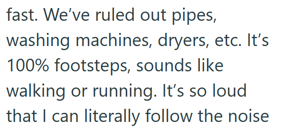 fast. We've ruled out pipes, washing machines, dryers, etc. It's 100% footsteps, sounds like walking or running. It's so loud that I can literally follow the noise