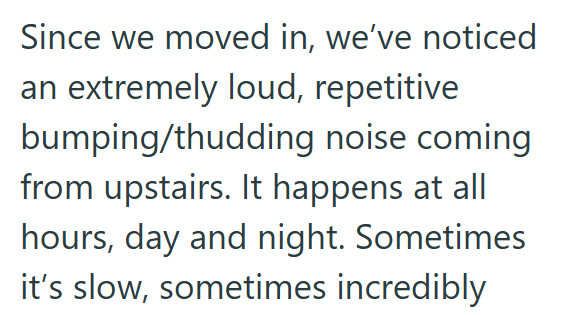 Since we moved in, we've noticed an extremely loud, repetitive bumping/thudding noise coming from upstairs. It happens at all hours, day and night. Sometimes it's slow, sometimes incredibly