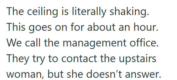 The ceiling is literally shaking. This goes on for about an hour. We call the management office. They try to contact the upstairs woman, but she doesn't answer.