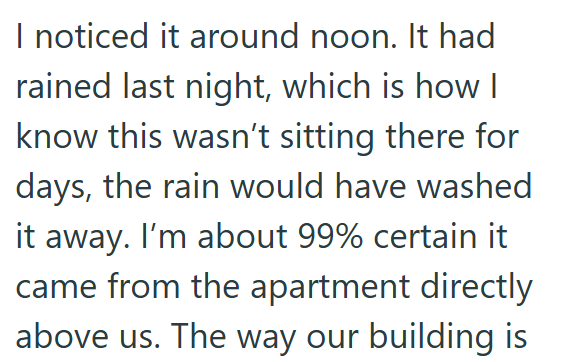 I noticed it around noon. It had rained last night, which is how I know this wasn't sitting there for days, the rain would have washed it away. I'm about 99% certain it came from the apartment directly above us. The way our building is