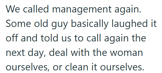 We called management again. Some old guy basically laughed it off and told us to call again the next day, deal with the woman ourselves, or clean it ourselves.