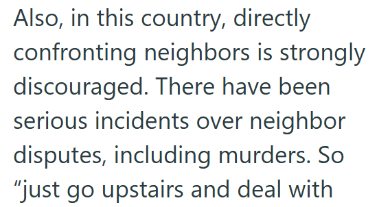 Also, in this country, directly confronting neighbors is strongly discouraged. There have been serious incidents over neighbor disputes, including murders. So "just go upstairs and deal with
