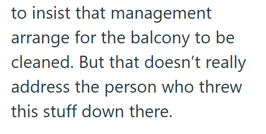 to insist that management arrange for the balcony to be cleaned. But that doesn't really address the person who threw this stuff down there.