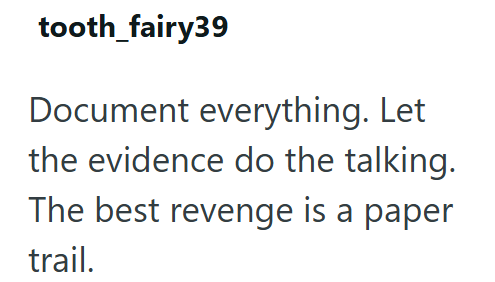 tooth_fairy39 Document everything. Let the evidence do the talking. The best revenge is a paper trail.