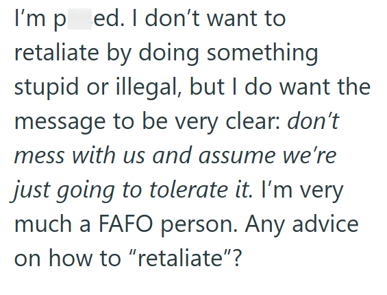 I'm ped. I don't want to retaliate by doing something stupid or illegal, but I do want the message to be very clear: don't mess with us and assume we're just going to tolerate it. I'm very much a FAFO person. Any advice on how to "retaliate"?