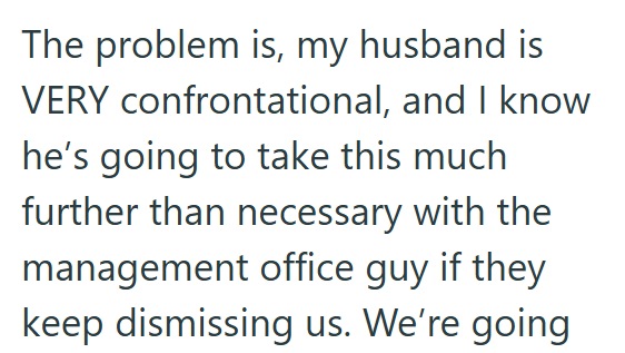 The problem is, my husband is VERY confrontational, and I know he's going to take this much further than necessary with the management office guy if they keep dismissing us. We're going