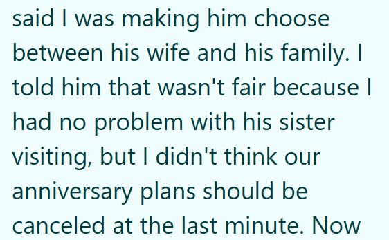 said I was making him choose between his wife and his family. I told him that wasn't fair because | had no problem with his sister visiting, but I didn't think our anniversary plans should be canceled at the last minute. Now