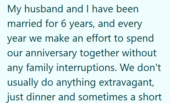 My husband and I have been married for 6 years, and every year we make an effort to spend our anniversary together without any family interruptions. We don't usually do anything extravagant, just dinner and sometimes a short