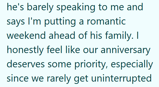 he's barely speaking to me and says I'm putting a romantic weekend ahead of his family. I honestly feel like our anniversary deserves some priority, especially since we rarely get uninterrupted