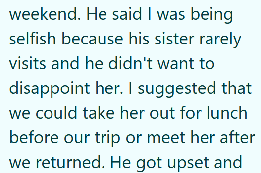 weekend. He said I was being selfish because his sister rarely visits and he didn't want to disappoint her. I suggested that we could take her out for lunch before our trip or meet her after we returned. He got upset and