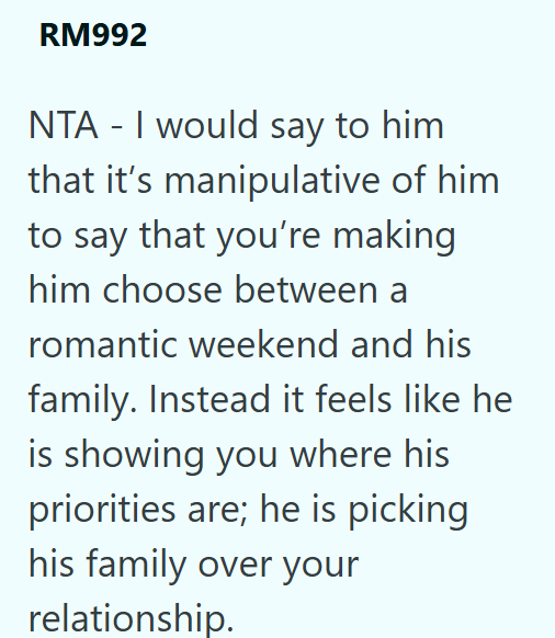 RM992 NTA - I would say to him that it's manipulative of him to say that you're making him choose between a romantic weekend and his family. Instead it feels like he is showing you where his priorities are; he is picking his family over your relationship.