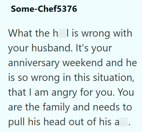Some-Chef5376 What the h l is wrong with your husband. It's your anniversary weekend and he is so wrong in this situation, that I am angry for you. You are the family and needs to pull his head out of his a