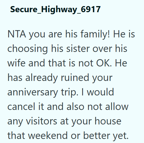 Secure_Highway_6917 NTA you are his family! He is choosing his sister over his wife and that is not OK. He has already ruined your anniversary trip. I would cancel it and also not allow any visitors at your house that weekend or better yet.