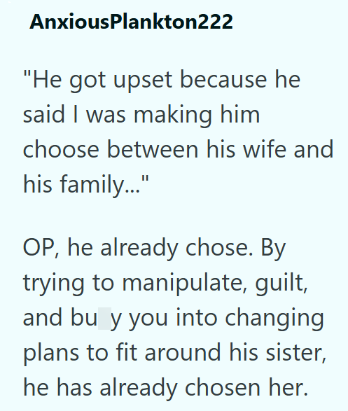 AnxiousPlankton222 "He got upset because he said I was making him choose between his wife and his family..." OP, he already chose. By trying to manipulate, guilt, and bu y you into changing plans to fit around his sister, he has already chosen her.