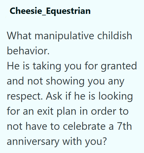Cheesie_Equestrian What manipulative childish behavior. He is taking you for granted and not showing you any respect. Ask if he is looking for an exit plan in order to not have to celebrate a 7th anniversary with you?