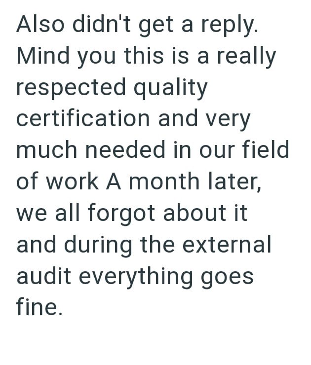 Also didn't get a reply. Mind you this is a really respected quality certification and very much needed in our field of work A month later, we all forgot about it and during the external audit everything goes fine.