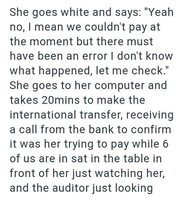 She goes white and says: "Yeah no, I mean we couldn't pay at the moment but there must have been an error I don't know what happened, let me check." She goes to her computer and takes 20mins to make the international transfer, receiving a call from the bank to confirm it was her trying to pay while 6 of us are in sat in the table in front of her just watching her, and the auditor just looking