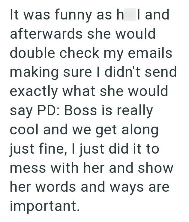 It was funny as h I and afterwards she would double check my emails making sure I didn't send exactly what she would say PD: Boss is really cool and we get along just fine, I just did it to mess with her and show her words and ways are important.