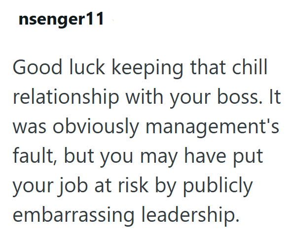 nsenger11 Good luck keeping that chill relationship with your boss. It was obviously management's fault, but you may have put your job at risk by publicly embarrassing leadership.