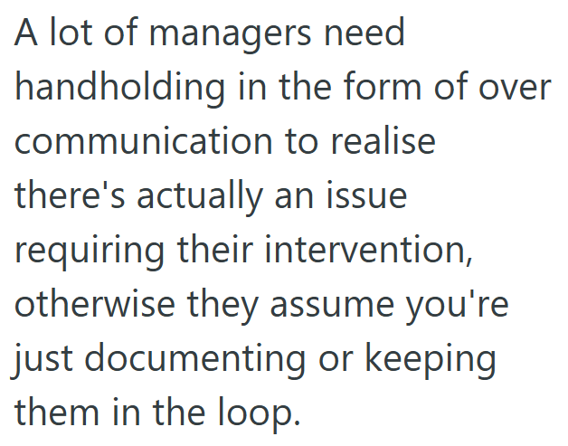 A lot of managers need handholding in the form of over communication to realise there's actually an issue requiring their intervention, otherwise they assume you're just documenting or keeping them in the loop.