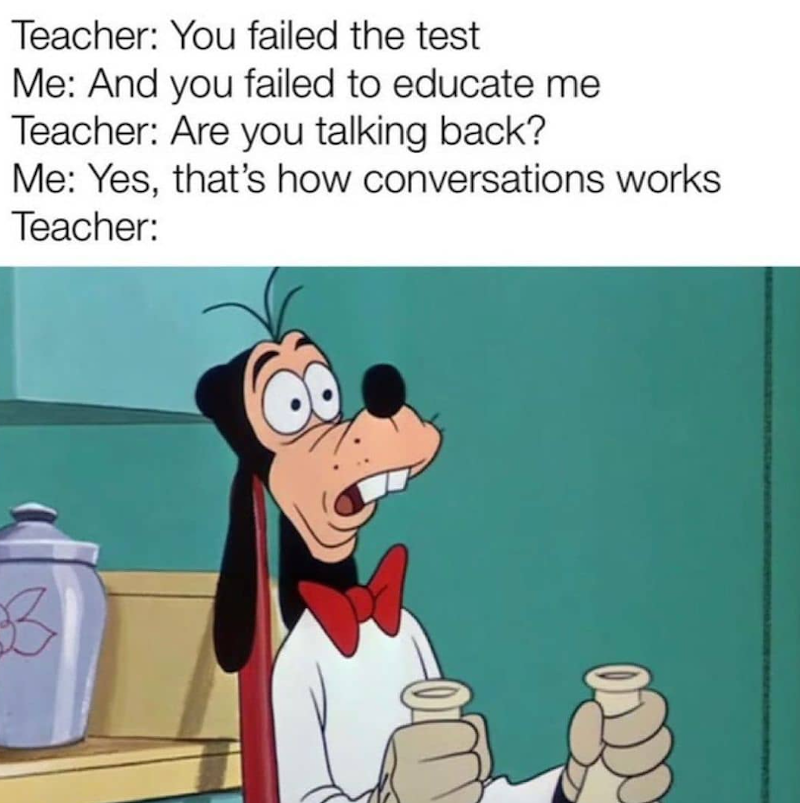 Teacher: You failed the test Me: And you failed to educate me Teacher: Are you talking back? Me: Yes, that's how conversations works Teacher: B