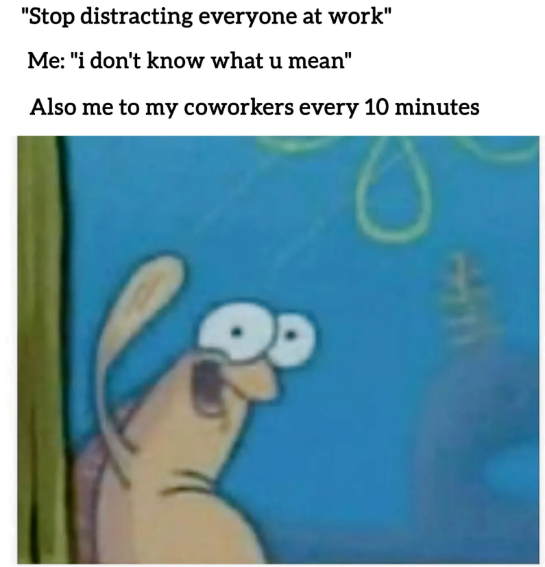 "Stop distracting everyone at work" Me: "i don't know what u mean" Also me to my coworkers every 10 minutes