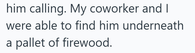him calling. My coworker and I were able to find him underneath a pallet of firewood.