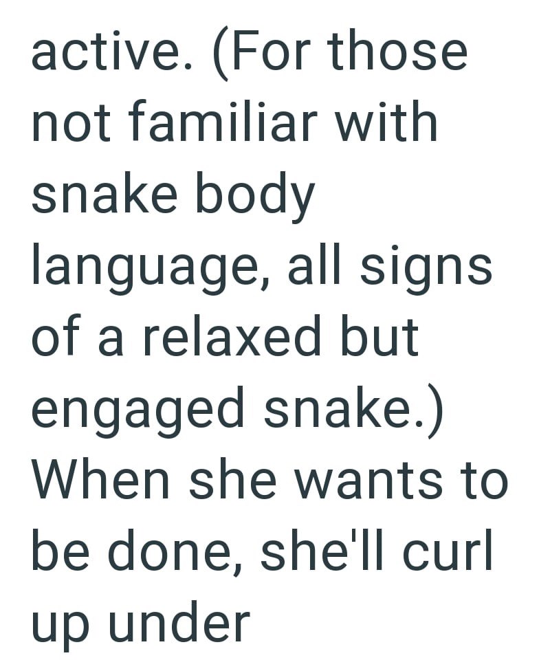 active. (For those not familiar with snake body language, all signs of a relaxed but engaged snake.) When she wants to be done, she'll curl up under