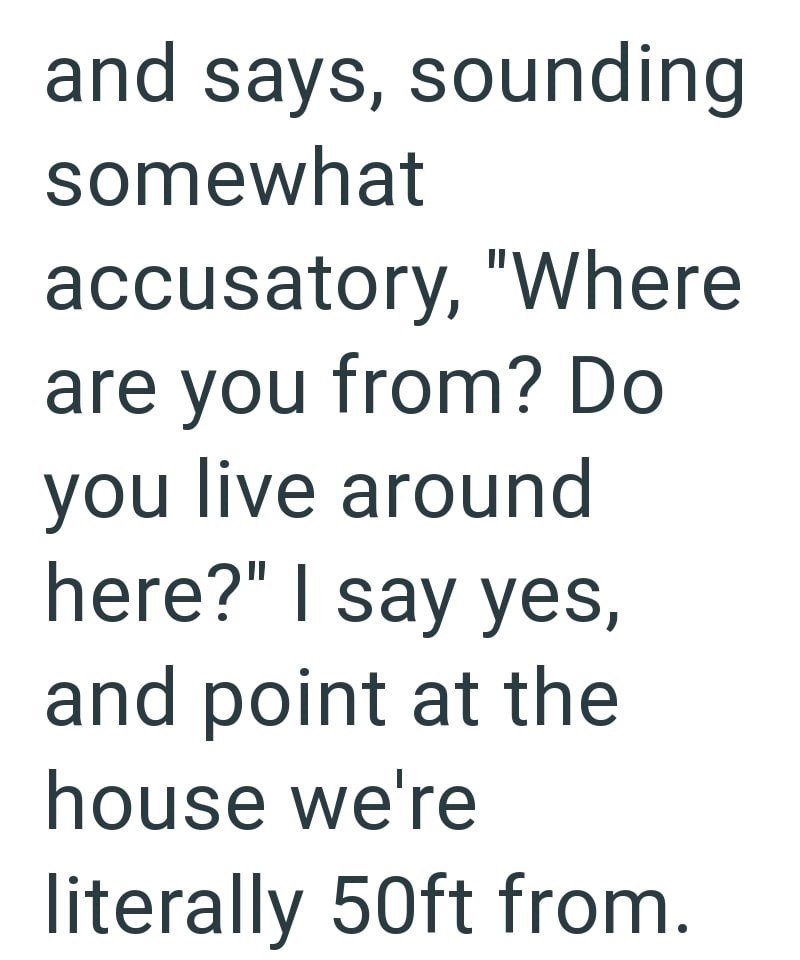 and says, sounding somewhat accusatory, "Where are you from? Do you live around here?" I say yes, and point at the house we're literally 50ft from.