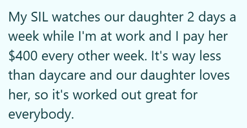 My SIL watches our daughter 2 days a week while I'm at work and I pay her $400 every other week. It's way less than daycare and our daughter loves her, so it's worked out great for everybody.