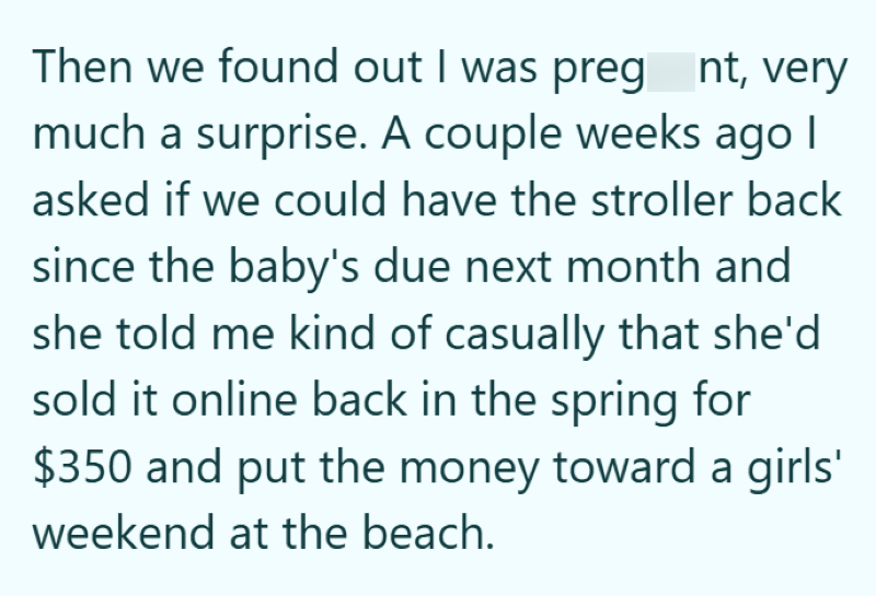 Then we found out I was preg nt, very much a surprise. A couple weeks ago | asked if we could have the stroller back since the baby's due next month and she told me kind of casually that she'd sold it online back in the spring for $350 and put the money toward a girls' weekend at the beach.