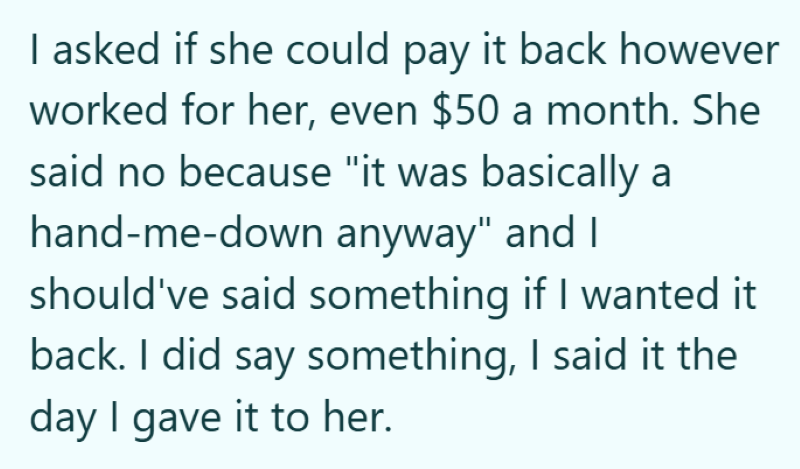 I asked if she could pay it back however worked for her, even $50 a month. She said no because "it was basically a hand-me-down anyway" and I should've said something if I wanted it back. I did say something, I said it the day I gave it to her.