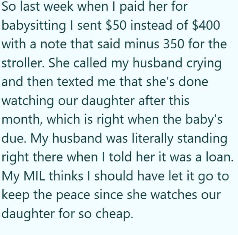So last week when I paid her for babysitting I sent $50 instead of $400 with a note that said minus 350 for the stroller. She called my husband crying and then texted me that she's done watching our daughter after this month, which is right when the baby's due. My husband was literally standing right there when I told her it was a loan. My MIL thinks I should have let it go to keep the peace since she watches our daughter for so cheap.