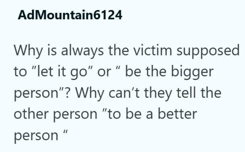 AdMountain6124 Why is always the victim supposed to "let it go" or "be the bigger person"? Why can't they tell the other person "to be a better person"