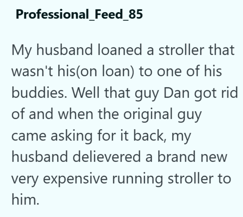 Professional_Feed_85 My husband loaned a stroller that wasn't his(on loan) to one of his buddies. Well that guy Dan got rid of and when the original guy came asking for it back, my husband delievered a brand new very expensive running stroller to him.