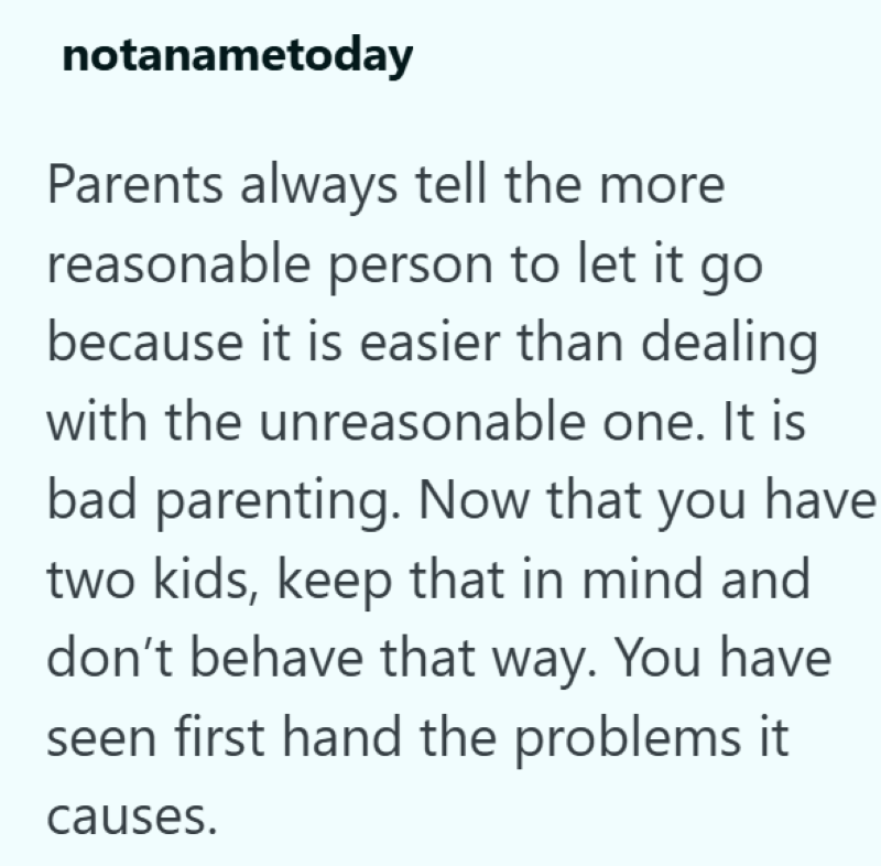 notanametoday Parents always tell the more reasonable person to let it go because it is easier than dealing with the unreasonable one. It is bad parenting. Now that you have two kids, keep that in mind and don't behave that way. You have seen first hand the problems it causes.
