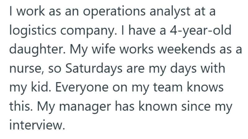 I work as an operations analyst at a logistics company. I have a 4-year-old daughter. My wife works weekends as a nurse, so Saturdays are my days with my kid. Everyone on my team knows this. My manager has known since my interview.