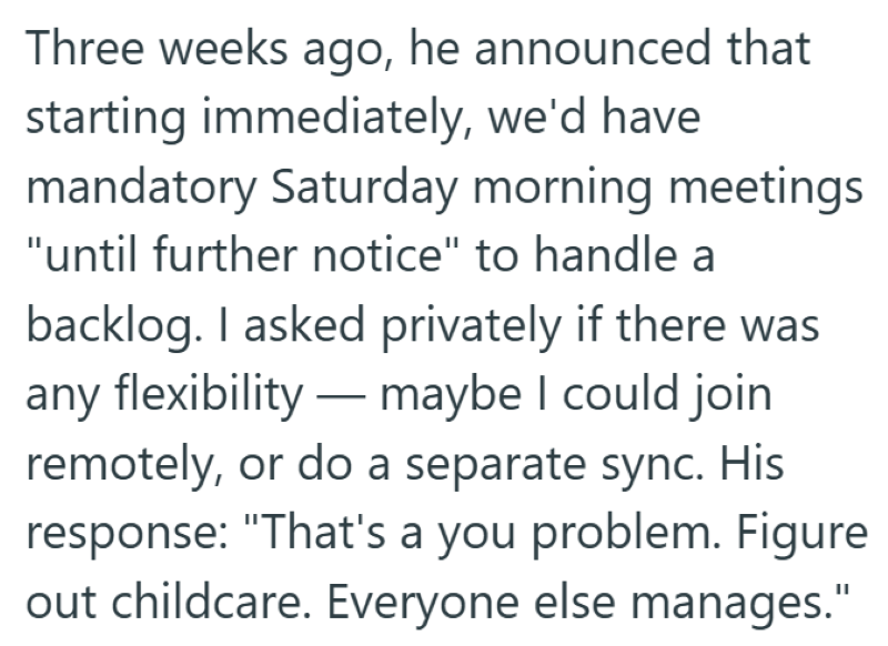 Three weeks ago, he announced that starting immediately, we'd have mandatory Saturday morning meetings "until further notice" to handle a backlog. I asked privately if there was any flexibility—maybe I could join remotely, or do a separate sync. His response: "That's a you problem. Figure out childcare. Everyone else manages."