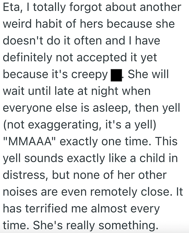 Eta, I totally forgot about another weird habit of hers because she doesn't do it often and I have definitely not accepted it yet because it's creepy She will wait until late at night when everyone else is asleep, then yell (not exaggerating, it's a yell) "MMAAA" exactly one time. This yell sounds exactly like a child in distress, but none of her other noises are even remotely close. It has terrified me almost every time. She's really something.