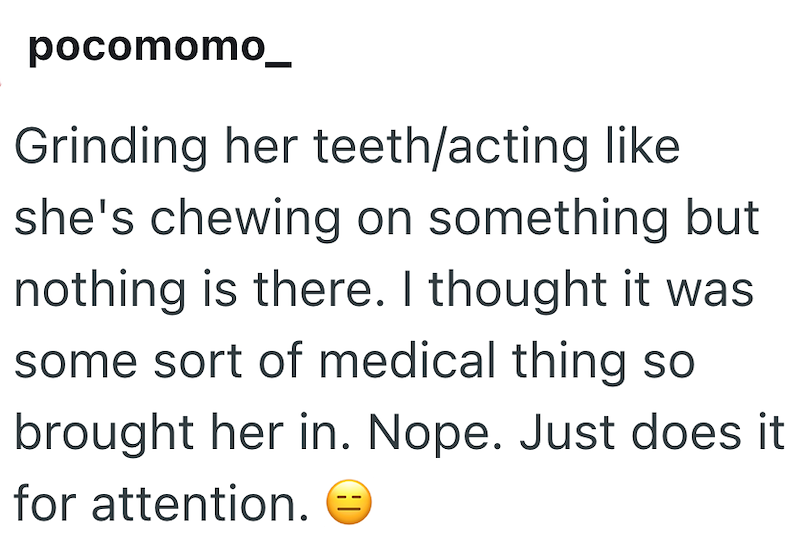pocomomo_ Grinding her teeth/acting like she's chewing on something but nothing is there. I thought it was some sort of medical thing so brought her in. Nope. Just does it for attention.