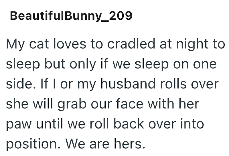 BeautifulBunny_209 My cat loves to cradled at night to sleep but only if we sleep on one side. If I or my husband rolls over she will grab our face with her paw until we roll back over into position. We are hers.
